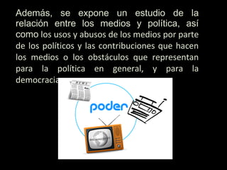 Además, se expone un estudio de la
relación entre los medios y política, así
como los usos y abusos de los medios por parte
de los políticos y las contribuciones que hacen
los medios o los obstáculos que representan
para la política en general, y para la
democracia.
 