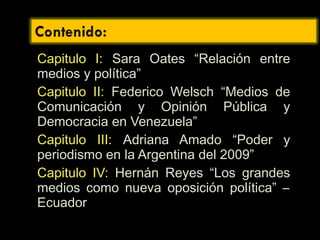 Capitulo I: Sara Oates “Relación entre
medios y política”
Capitulo II: Federico Welsch “Medios de
Comunicación y Opinión Pública y
Democracia en Venezuela”
Capitulo III: Adriana Amado “Poder y
periodismo en la Argentina del 2009”
Capitulo IV: Hernán Reyes “Los grandes
medios como nueva oposición política” –
Ecuador
 
