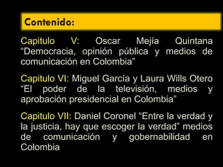 Capitulo V: Oscar Mejía Quintana
“Democracia, opinión pública y medios de
comunicación en Colombia”
Capitulo VI: Miguel García y Laura Wills Otero
“El poder de la televisión, medios y
aprobación presidencial en Colombia”
Capitulo VII: Daniel Coronel “Entre la verdad y
la justicia, hay que escoger la verdad” medios
de comunicación y gobernabilidad en
Colombia
 