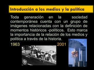 Toda generación en la sociedad
contemporánea cuenta con un grupo de
imágenes relacionadas con la definición de
momentos históricos -políticos. Esto marca
la importancia de la relación de los medios y
política a través de la historia.
1963 2001
 