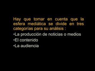 Hay que tomar en cuenta que la
esfera mediática se divide en tres
categorías para su análisis :
•La producción de noticias o medios
•El contenido
•La audiencia
 