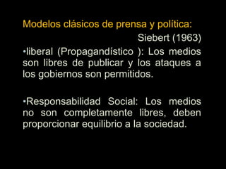 Modelos clásicos de prensa y política:
Siebert (1963)
•liberal (Propagandístico ): Los medios
son libres de publicar y los ataques a
los gobiernos son permitidos.
•Responsabilidad Social: Los medios
no son completamente libres, deben
proporcionar equilibrio a la sociedad.
 