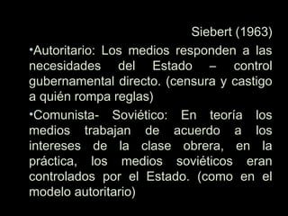 Siebert (1963)
•Autoritario: Los medios responden a las
necesidades del Estado – control
gubernamental directo. (censura y castigo
a quién rompa reglas)
•Comunista- Soviético: En teoría los
medios trabajan de acuerdo a los
intereses de la clase obrera, en la
práctica, los medios soviéticos eran
controlados por el Estado. (como en el
modelo autoritario)
 