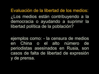 Evaluación de la libertad de los medios:
¿Los medios están contribuyendo a la
democracia o ayudando a suprimir la
libertad política de la población?
ejemplos como: - la censura de medios
en China o el alto número de
periodistas asesinados en Rusia, son
casos de falta de libertad de expresión
y de prensa.
 