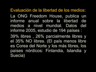 Evaluación de la libertad de los medios:
La ONG Freedom House, publica un
informe anual sobre la libertad de
medios a nivel mundial. Datos del
informe 2005, estudio de 194 países :
39% libres , 26% parcialmente libres y
el 35% NO libres. (El país menos libre
es Corea del Norte y los más libres, los
países nórdicos: Finlandia, Islandia y
Suecia)
 
