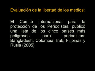 Evaluación de la libertad de los medios:
El Comité internacional para la
protección de los Periodistas, publicó
una lista de los cinco países más
peligrosos para periodistas:
Bangladesh, Colombia, Irak, Filipinas y
Rusia (2005)
 