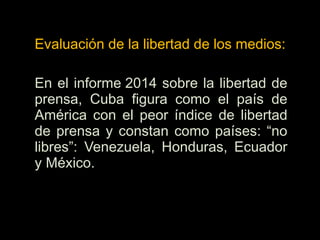 Evaluación de la libertad de los medios:
En el informe 2014 sobre la libertad de
prensa, Cuba figura como el país de
América con el peor índice de libertad
de prensa y constan como países: “no
libres”: Venezuela, Honduras, Ecuador
y México.
 