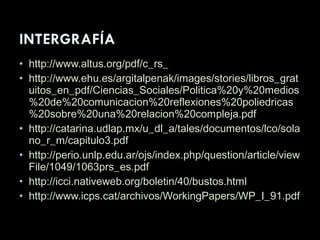 • http://www.altus.org/pdf/c_rs_
• http://www.ehu.es/argitalpenak/images/stories/libros_grat
uitos_en_pdf/Ciencias_Sociales/Politica%20y%20medios
%20de%20comunicacion%20reflexiones%20poliedricas
%20sobre%20una%20relacion%20compleja.pdf
• http://catarina.udlap.mx/u_dl_a/tales/documentos/lco/sola
no_r_m/capitulo3.pdf
• http://perio.unlp.edu.ar/ojs/index.php/question/article/view
File/1049/1063prs_es.pdf
• http://icci.nativeweb.org/boletin/40/bustos.html
• http://www.icps.cat/archivos/WorkingPapers/WP_I_91.pdf
 