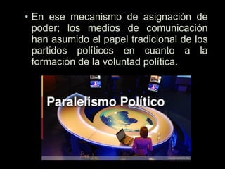 • En ese mecanismo de asignación de
poder; los medios de comunicación
han asumido el papel tradicional de los
partidos políticos en cuanto a la
formación de la voluntad política.
 