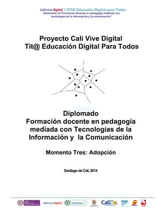 Proyecto Cali Vive Digital
Tit@ Educación Digital Para Todos
Diplomado
Formación docente en pedagogía
mediada con Tecnologías de la
Información y la Comunicación
Momento Tres: Adopción
SantiagodeCali,2014
 