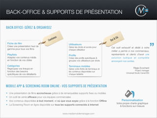 BACK-OFFICE & SUPPORTS DE PRÉSENTATION

BACK-OFFICE: GÉREZ & ORGANISEZ


                                             us                                                      Où
                                         ten                                                     &
                                     Con                                                     Qui


                                                                                                                                          ”
 Fiche de ﬁlm                                          Utilisateurs
 Créez une présentation haut de                        Gérez les droits et accès pour        Cet outil exhaustif et dédié à notre
 gamme pour tous vos ﬁlms                              chaque utilisateur
                                                                                             métier a permis à nos commerciaux,
 Playlists                                             Proﬁls                                représentants et clients d'avoir une
 Adaptez vos contenus média                            Créez des proﬁls spéciﬁques &         solution ludique et complète
 en fonction de vos cibles                             groupez vos utilisateurs par droits   annonçant nos sorties.

 Catégories                                            Terminaux mobiles
 Regroupez vos lineups en                              Gérez votre ﬂotte de terminaux et                             Régis Ecochard
                                                                                                                       Project manager
 fonction des besoins                                  les contenus disponibles sur
                                                                                                             Universal Studio Canal EIG
 spéciﬁques de vos détaillants                         chaque tablette




MOBILE APP & SCREENING ROOM ONLINE : VOS SUPPORTS DE PRÉSENTATION

• Une présentation de ﬁlms accrocheuse grâce à de remarquables supports ﬁxes ou mobiles
• Un outil de vente efﬁcace pour vos équipes commerciales
• Vos contenus disponibles à tout moment, et où que vous soyez grâce à la fonction Ofﬂine                 Personnalisation
                                                                                                     Votre propre charte graphique
• La Screening Room en ligne disponible sur tous les supports connectés à Internet
                                                                                                        & fonctions sur-mesure


                                                  www.mediamobilemanager.com
 