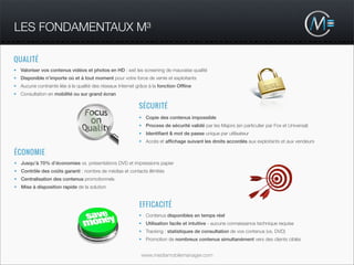 LES FONDAMENTAUX M³

QUALITÉ
• Valoriser vos contenus vidéos et photos en HD : exit les screening de mauvaise qualité
• Disponible n’importe où et à tout moment pour votre force de vente et exploitants
• Aucune contrainte liée à la qualité des réseaux Internet grâce à la fonction Ofﬂine
• Consultation en mobilité ou sur grand écran

                                                           SÉCURITÉ
                                                           • Copie des contenus impossible
                                                           • Process de sécurité validé par les Majors (en particulier par Fox et Universal)
                                                           • Identiﬁant & mot de passe unique par utilisateur
                                                           • Accès et afﬁchage suivant les droits accordés aux exploitants et aux vendeurs

ÉCONOMIE
• Jusqu’à 70% d’économies vs. présentations DVD et impressions papier
• Contrôle des coûts garanti : nombre de médias et contacts illimités
• Centralisation des contenus promotionnels
• Mise à disposition rapide de la solution


                                                            EFFICACITÉ
                                                           • Contenus disponibles en temps réel
                                                           • Utilisation facile et intuitive - aucune connaissance technique requise
                                                           • Tracking : statistiques de consultation de vos contenus (vs. DVD)
                                                           • Promotion de nombreux contenus simultanément vers des clients ciblés


                                                            www.mediamobilemanager.com
 