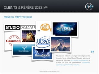 CLIENTS & RÉFÉRENCES M³

COMME EUX, COMPTEZ SUR NOUS




                                                   Nous avons entrepris un virage technologique très
                                                                                                       ”
                                                   important avec Média Mobile Manager qui nous a
                                                   permis de faire des économies conséquentes et
                                                   d'avoir un outil de présentation totalement
                                                   dynamique, performant et sécurisé.



                              www.mediamobilemanager.com
 