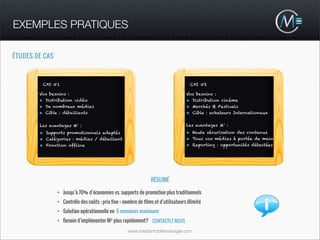 EXEMPLES PRATIQUES

ÉTUDES DE CAS



         CAS #1                                                                        CAS #2

        Vos besoins :                                                                Vos besoins :
        • Distribution vidéo                                                         • Distribution cinéma
        • De nombreux médias                                                         • Marchés & Festivals
        • Cible : détaillants                                                        • Cible : acheteurs Internationaux

        Les avantages M³ :                                                           Les avantages M³ :
        • Supports promotionnels adaptés                                             • Haute sécurisation des contenus
        • Catégories : médias / détaillant                                           • Tous vos médias à portée de main
        • Fonction offline                                                           • Reporting : opportunités détectées




                                                                  RÉSUMÉ

                • Jusqu’à 70% d’économies vs. supports de promotion plus traditionnels
                • Contrôle des coûts : prix fixe + nombre de films et d’utilisateurs illimité
                • Solution opérationnelle en 5 semaines maximum
                • Besoin d’implémenter M³ plus rapidement? CONTACTEZ NOUS

                                                     www.mediamobilemanager.com
 