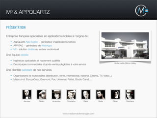 M³ & APPQUARTZ

PRÉSENTATION

Entreprise française spécialisée en applications mobiles à l’origine de :

   • AppQuartz App Builder - générateur d’applications natives
   • APPiTAG - générateur de WebApps
   • M3 - solution dédiée au secteur audiovisuel

Une équipe dédiée

   • Ingénieurs spécialisés et hautement qualiﬁés
                                                                                                              Notre petite Silicon Valley
   • Des équipes commerciales et après-vente polyglottes à votre service

Une clientèle satisfaite de nos services

   • Organisations de toutes tailles (distribution, vente, international, national, Cinéma, TV, Vidéo...)
   • Majors incl. EuropaCorp, Gaumont, Fox, Universal, Pathé, Studio Canal, ...




                Jacques        Gérald        Amandine      Christophe       David          Reda             Olivier         Stéphane




                                                        www.mediamobilemanager.com
 