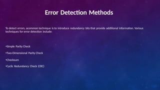 Error Detection Methods
To detect errors, acommon technique is to introduce redundancy bits that provide additional information. Various
techniques for error detection include:
•Simple Parity Check
•Two-Dimensional Parity Check
•Checksum
•Cyclic Redundancy Check (CRC)
 