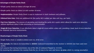 Advantages of Simple Parity Check
•Simple parity check can detect all single bit error.
•Simple parity check can detect an odd number of errors.
•Implementation: Simple Parity Check is easy to implement in both hardware and software.
•Minimal Extra Data: Only one additional bit (the parity bit) is added per data unit (e.g., per byte).
•Fast Error Detection: The process of calculating and checking the parity bit is quick, which allows for rapid error detection
without significant delay in data processing or communication.
•Single-Bit Error Detection: It can effectively detect single-bit errors within a data unit, providing a basic level of error detection
for relatively low-error environments.
Disadvantages of Simple Parity Check
•Single Parity check is notable to detect even no. of bit error.
•For example, the Data to be transmitted is 101010. Codeword transmitted to the receiver is 1010101 (we have used even
parity).
Let’s assume that during transmission, two of the bits of codeword flipped to 1111101.
On receiving the codeword, the receiver finds the no. of ones to be even and hence no error, which is a wrong assumption.
 