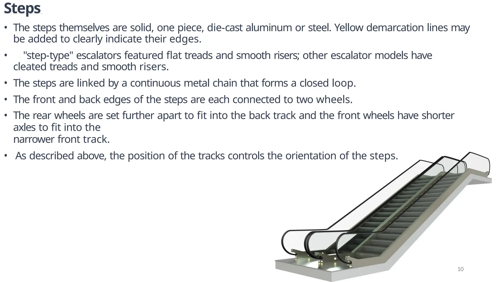 Steps
• The steps themselves are solid, one piece, die-cast aluminum or steel. Yellow demarcation lines may
be added to clearly indicate their edges.
• "step-type" escalators featured flat treads and smooth risers; other escalator models have
cleated treads and smooth risers.
• The steps are linked by a continuous metal chain that forms a closed loop.
• The front and back edges of the steps are each connected to two wheels.
• The rear wheels are set further apart to fit into the back track and the front wheels have shorter
axles to fit into the
narrower front track.
• As described above, the position of the tracks controls the orientation of the steps.
10
 