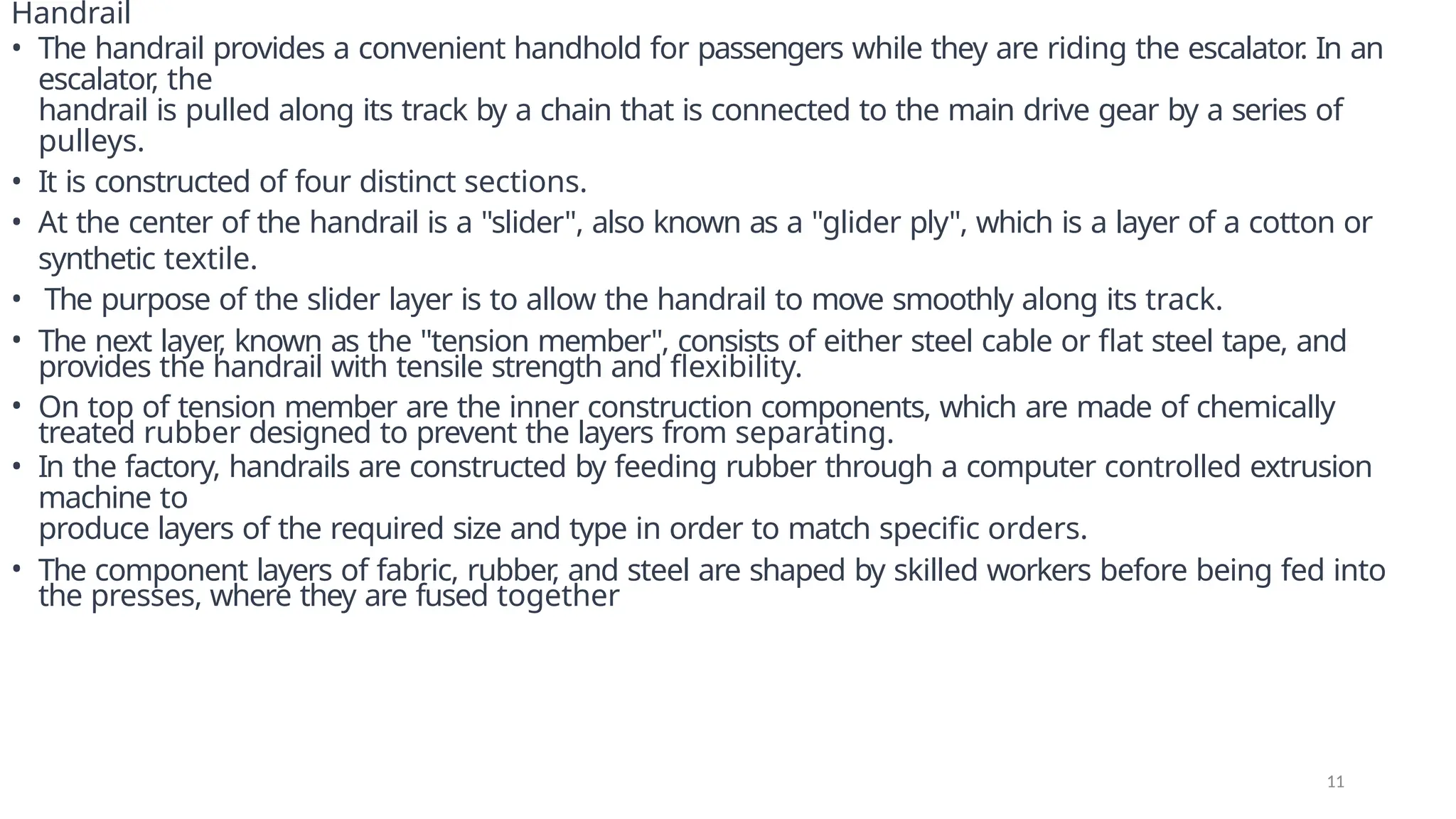 Handrail
• The handrail provides a convenient handhold for passengers while they are riding the escalator
. In an
escalator
, the
handrail is pulled along its track by a chain that is connected to the main drive gear by a series of
pulleys.
• It is constructed of four distinct sections.
• At the center of the handrail is a "slider", also known as a "glider ply", which is a layer of a cotton or
synthetic textile.
• The purpose of the slider layer is to allow the handrail to move smoothly along its track.
• The next layer
, known as the "tension member", consists of either steel cable or flat steel tape, and
provides the handrail with tensile strength and flexibility.
• On top of tension member are the inner construction components, which are made of chemically
treated rubber designed to prevent the layers from separating.
• In the factory, handrails are constructed by feeding rubber through a computer controlled extrusion
machine to
produce layers of the required size and type in order to match specific orders.
• The component layers of fabric, rubber
, and steel are shaped by skilled workers before being fed into
the presses, where they are fused together
11
 