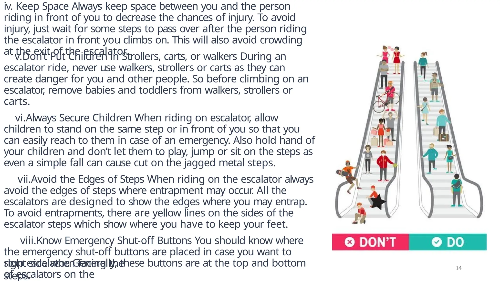 iv. Keep Space Always keep space between you and the person
riding in front of you to decrease the chances of injury. To avoid
injury, just wait for some steps to pass over after the person riding
the escalator in front you climbs on. This will also avoid crowding
at the exit of the escalator.
v.Don’t Put Children in Strollers, carts, or walkers During an
escalator ride, never use walkers, strollers or carts as they can
create danger for you and other people. So before climbing on an
escalator
, remove babies and toddlers from walkers, strollers or
carts.
vi.Always Secure Children When riding on escalator
, allow
children to stand on the same step or in front of you so that you
can easily reach to them in case of an emergency. Also hold hand of
your children and don’t let them to play, jump or sit on the steps as
even a simple fall can cause cut on the jagged metal steps.
vii.Avoid the Edges of Steps When riding on the escalator always
avoid the edges of steps where entrapment may occur
. All the
escalators are designed to show the edges where you may entrap.
To avoid entrapments, there are yellow lines on the sides of the
escalator steps which show where you have to keep your feet.
viii.Know Emergency Shut-off Buttons You should know where
the emergency shut-off buttons are placed in case you want to
stop escalator. Generally, these buttons are at the top and bottom
of escalators on the
right side when facing the
steps.
14
 
