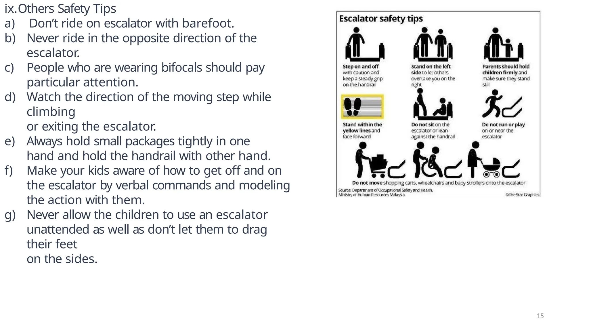 ix.Others Safety Tips
a) Don’t ride on escalator with barefoot.
b) Never ride in the opposite direction of the
escalator.
c) People who are wearing bifocals should pay
particular attention.
d) Watch the direction of the moving step while
climbing
or exiting the escalator.
e) Always hold small packages tightly in one
hand and hold the handrail with other hand.
f) Make your kids aware of how to get off and on
the escalator by verbal commands and modeling
the action with them.
g) Never allow the children to use an escalator
unattended as well as don’t let them to drag
their feet
on the sides.
15
 