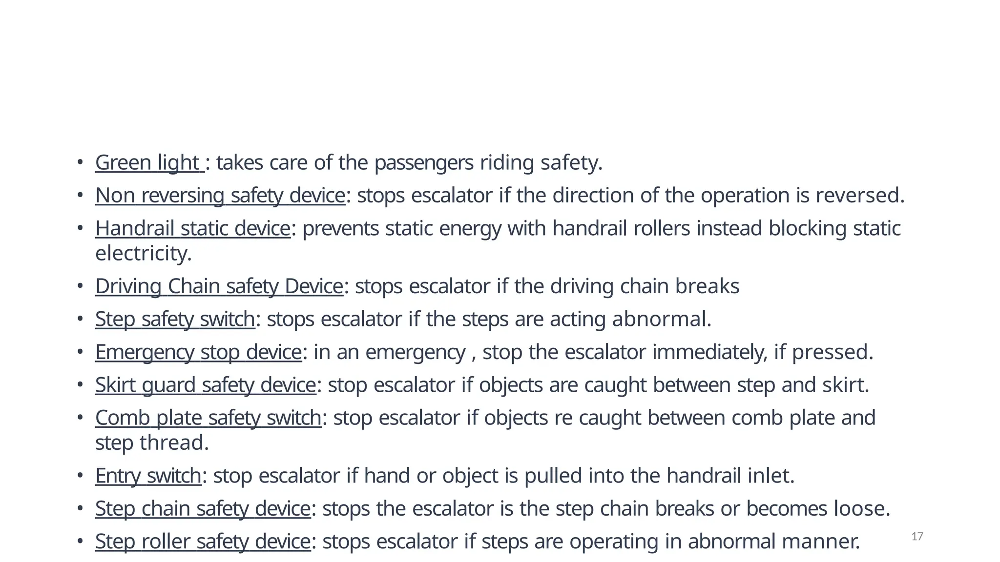 • Green light : takes care of the passengers riding safety.
• Non reversing safety device: stops escalator if the direction of the operation is reversed.
• Handrail static device: prevents static energy with handrail rollers instead blocking static
electricity.
• Driving Chain safety Device: stops escalator if the driving chain breaks
• Step safety switch: stops escalator if the steps are acting abnormal.
• Emergency stop device: in an emergency , stop the escalator immediately, if pressed.
• Skirt guard safety device: stop escalator if objects are caught between step and skirt.
• Comb plate safety switch: stop escalator if objects re caught between comb plate and
step thread.
• Entry switch: stop escalator if hand or object is pulled into the handrail inlet.
• Step chain safety device: stops the escalator is the step chain breaks or becomes loose.
• Step roller safety device: stops escalator if steps are operating in abnormal manner. 17
 