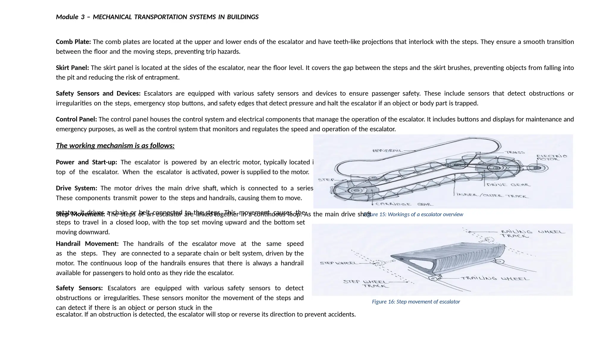 Module 3 – MECHANICAL TRANSPORTATION SYSTEMS IN BUILDINGS
Comb Plate: The comb plates are located at the upper and lower ends of the escalator and have teeth-like projections that interlock with the steps. They ensure a smooth transition
between the floor and the moving steps, preventing trip hazards.
Skirt Panel: The skirt panel is located at the sides of the escalator, near the floor level. It covers the gap between the steps and the skirt brushes, preventing objects from falling into
the pit and reducing the risk of entrapment.
Safety Sensors and Devices: Escalators are equipped with various safety sensors and devices to ensure passenger safety. These include sensors that detect obstructions or
irregularities on the steps, emergency stop buttons, and safety edges that detect pressure and halt the escalator if an object or body part is trapped.
Control Panel: The control panel houses the control system and electrical components that manage the operation of the escalator. It includes buttons and displays for maintenance and
emergency purposes, as well as the control system that monitors and regulates the speed and operation of the escalator.
The working mechanism is as follows:
Power and Start-up: The escalator is powered by an electric motor, typically located in the machine room or at the
top of the escalator. When the escalator is activated, power is supplied to the motor.
Drive System: The motor drives the main drive shaft, which is connected to a series of gears and chains or belts.
These components transmit power to the steps and handrails, causing them to move.
Step Movement: The steps of an escalator are linked together in a continuous loop. As the main drive shaft
rotates, it drives a chain or belt connected to the steps. This movement causes the
steps to travel in a closed loop, with the top set moving upward and the bottom set
moving downward.
Handrail Movement: The handrails of the escalator move at the same speed
as the steps. They are connected to a separate chain or belt system, driven by the
motor. The continuous loop of the handrails ensures that there is always a handrail
available for passengers to hold onto as they ride the escalator.
Safety Sensors: Escalators are equipped with various safety sensors to detect
obstructions or irregularities. These sensors monitor the movement of the steps and
can detect if there is an object or person stuck in the
escalator. If an obstruction is detected, the escalator will stop or reverse its direction to prevent accidents.
Figure 15: Workings of a escalator overview
Figure 16: Step movement of escalator
 