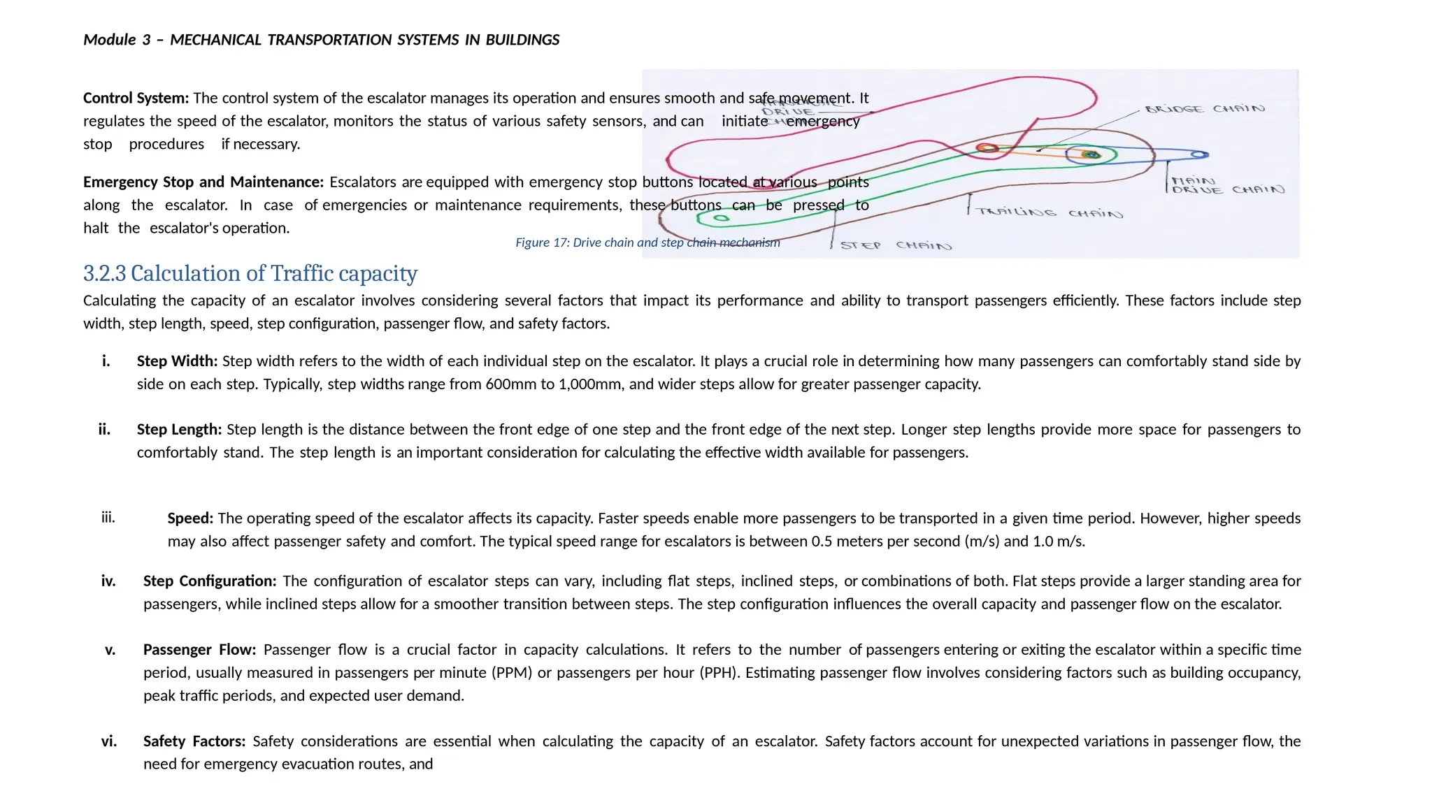iii. Speed: The operating speed of the escalator affects its capacity. Faster speeds enable more passengers to be transported in a given time period. However, higher speeds
may also affect passenger safety and comfort. The typical speed range for escalators is between 0.5 meters per second (m/s) and 1.0 m/s.
iv. Step Configuration: The configuration of escalator steps can vary, including flat steps, inclined steps, or combinations of both. Flat steps provide a larger standing area for
passengers, while inclined steps allow for a smoother transition between steps. The step configuration influences the overall capacity and passenger flow on the escalator.
v. Passenger Flow: Passenger flow is a crucial factor in capacity calculations. It refers to the number of passengers entering or exiting the escalator within a specific time
period, usually measured in passengers per minute (PPM) or passengers per hour (PPH). Estimating passenger flow involves considering factors such as building occupancy,
peak traffic periods, and expected user demand.
vi. Safety Factors: Safety considerations are essential when calculating the capacity of an escalator. Safety factors account for unexpected variations in passenger flow, the
need for emergency evacuation routes, and
Module 3 – MECHANICAL TRANSPORTATION SYSTEMS IN BUILDINGS
Control System: The control system of the escalator manages its operation and ensures smooth and safe movement. It
regulates the speed of the escalator, monitors the status of various safety sensors, and can initiate emergency
stop procedures if necessary.
Emergency Stop and Maintenance: Escalators are equipped with emergency stop buttons located at various points
along the escalator. In case of emergencies or maintenance requirements, these buttons can be pressed to
halt the escalator's operation.
Figure 17: Drive chain and step chain mechanism
3.2.3 Calculation of Traffic capacity
Calculating the capacity of an escalator involves considering several factors that impact its performance and ability to transport passengers efficiently. These factors include step
width, step length, speed, step configuration, passenger flow, and safety factors.
i. Step Width: Step width refers to the width of each individual step on the escalator. It plays a crucial role in determining how many passengers can comfortably stand side by
side on each step. Typically, step widths range from 600mm to 1,000mm, and wider steps allow for greater passenger capacity.
ii. Step Length: Step length is the distance between the front edge of one step and the front edge of the next step. Longer step lengths provide more space for passengers to
comfortably stand. The step length is an important consideration for calculating the effective width available for passengers.
 