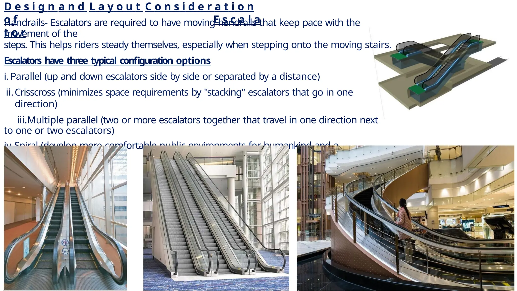 D e s i g n a n d L a y o u t C o n s i d e r a t i o n
o f E s c a l a
t o r
Handrails- Escalators are required to have moving handrails that keep pace with the
movement of the
steps. This helps riders steady themselves, especially when stepping onto the moving stairs.
Escalators have three typical configuration options
i.Parallel (up and down escalators side by side or separated by a distance)
ii.Crisscross (minimizes space requirements by "stacking" escalators that go in one
direction)
iii.Multiple parallel (two or more escalators together that travel in one direction next
to one or two escalators)
iv.Spiral (develop more comfortable public environments for humankind and a
pioneering
technology)
5
 