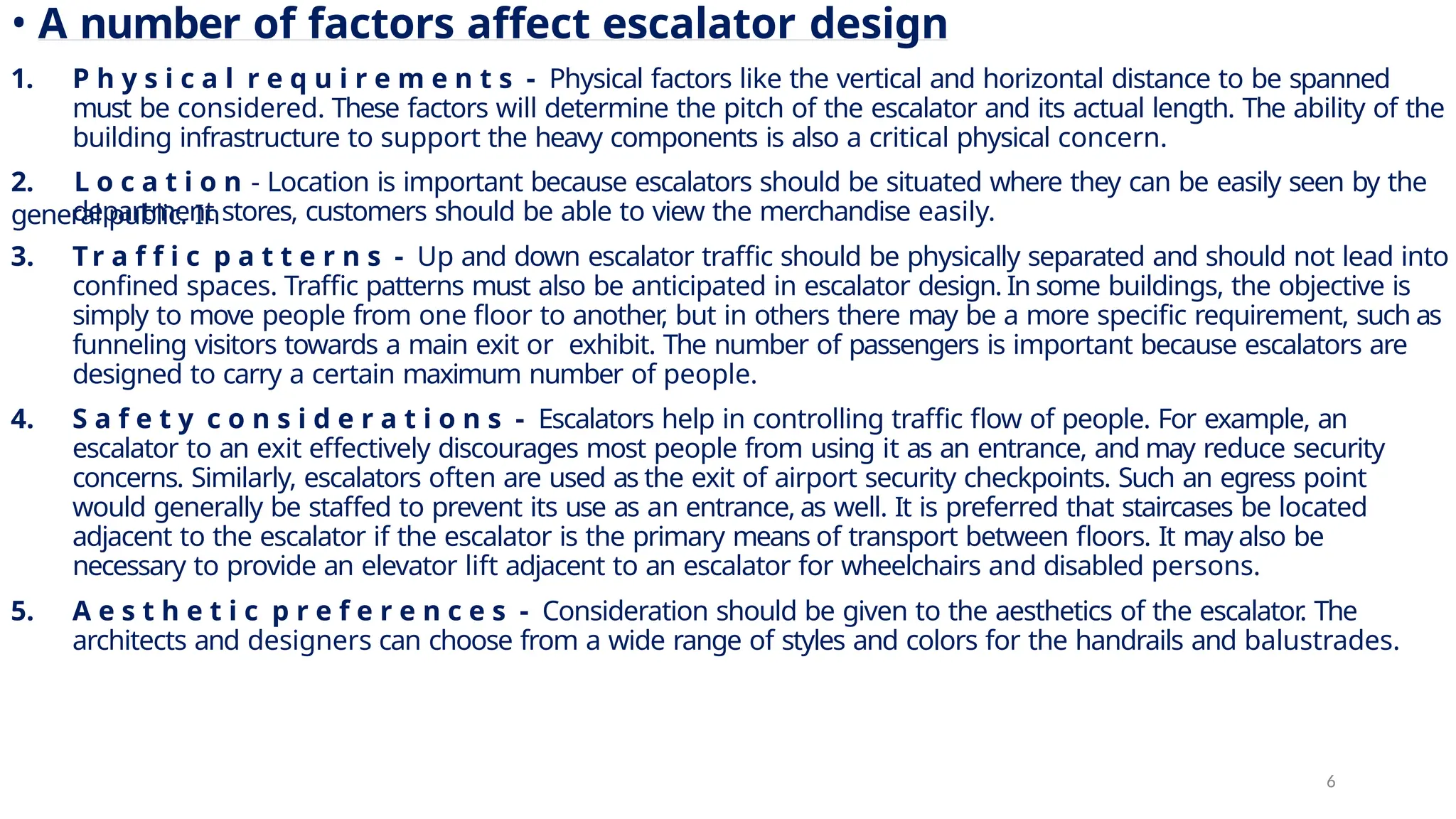 • A number of factors affect escalator design
1. P h y s i c a l r e q u i r e m e n t s - Physical factors like the vertical and horizontal distance to be spanned
must be considered. These factors will determine the pitch of the escalator and its actual length. The ability of the
building infrastructure to support the heavy components is also a critical physical concern.
2. L o c a t i o n - Location is important because escalators should be situated where they can be easily seen by the
general public. In
department stores, customers should be able to view the merchandise easily.
3. Tr a f f i c p a t t e r n s - Up and down escalator traffic should be physically separated and should not lead into
confined spaces. Traffic patterns must also be anticipated in escalator design. In some buildings, the objective is
simply to move people from one floor to another
, but in others there may be a more specific requirement, such as
funneling visitors towards a main exit or exhibit. The number of passengers is important because escalators are
designed to carry a certain maximum number of people.
4. S a f e t y c o n s i d e r a t i o n s - Escalators help in controlling traffic flow of people. For example, an
escalator to an exit effectively discourages most people from using it as an entrance, and may reduce security
concerns. Similarly, escalators often are used as the exit of airport security checkpoints. Such an egress point
would generally be staffed to prevent its use as an entrance, as well. It is preferred that staircases be located
adjacent to the escalator if the escalator is the primary means of transport between floors. It may also be
necessary to provide an elevator lift adjacent to an escalator for wheelchairs and disabled persons.
5. A e s t h e t i c p r e f e r e n c e s - Consideration should be given to the aesthetics of the escalator
. The
architects and designers can choose from a wide range of styles and colors for the handrails and balustrades.
6
 
