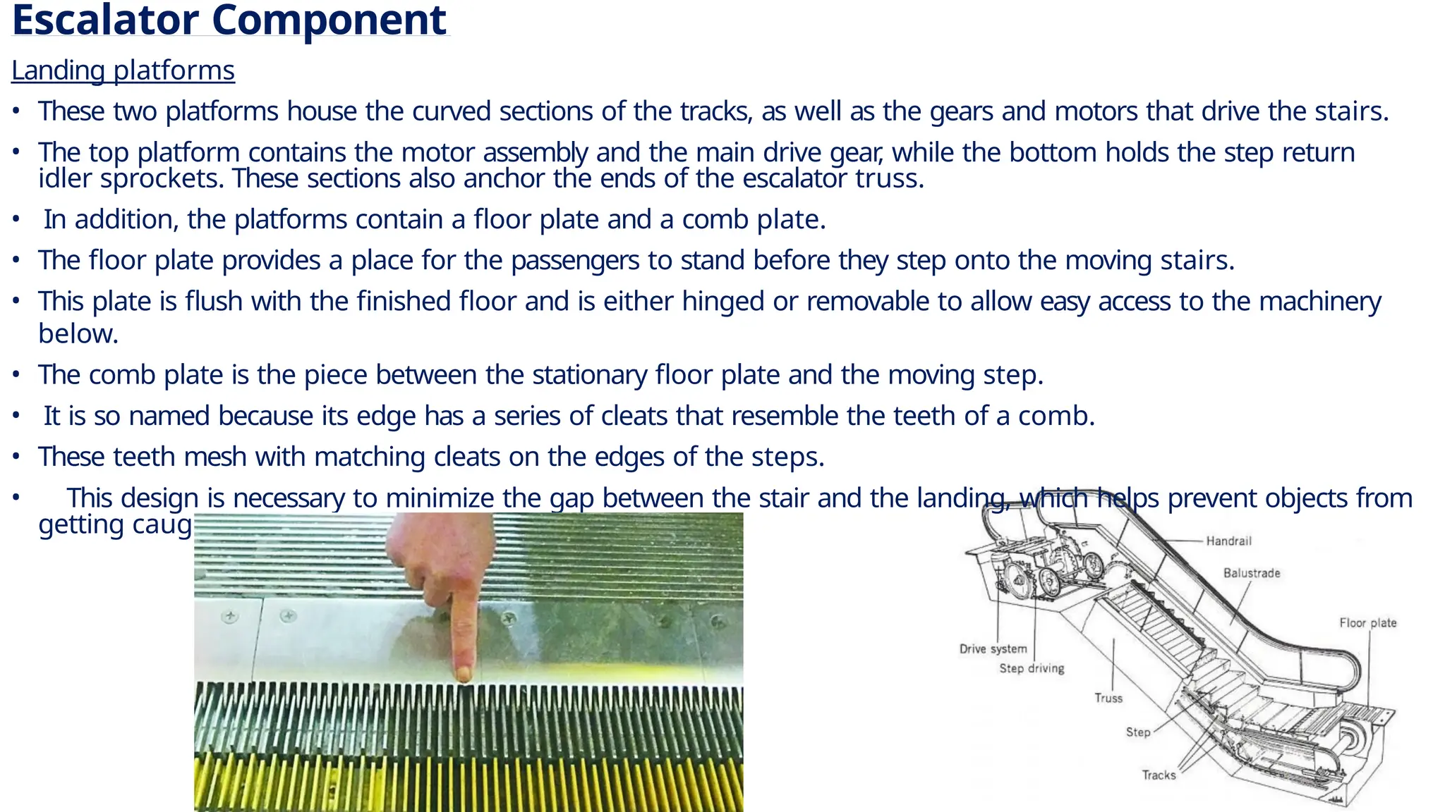 Escalator Component
Landing platforms
• These two platforms house the curved sections of the tracks, as well as the gears and motors that drive the stairs.
• The top platform contains the motor assembly and the main drive gear
, while the bottom holds the step return
idler sprockets. These sections also anchor the ends of the escalator truss.
• In addition, the platforms contain a floor plate and a comb plate.
• The floor plate provides a place for the passengers to stand before they step onto the moving stairs.
• This plate is flush with the finished floor and is either hinged or removable to allow easy access to the machinery
below.
• The comb plate is the piece between the stationary floor plate and the moving step.
• It is so named because its edge has a series of cleats that resemble the teeth of a comb.
• These teeth mesh with matching cleats on the edges of the steps.
• This design is necessary to minimize the gap between the stair and the landing, which helps prevent objects from
getting caught in the gap.
7
 