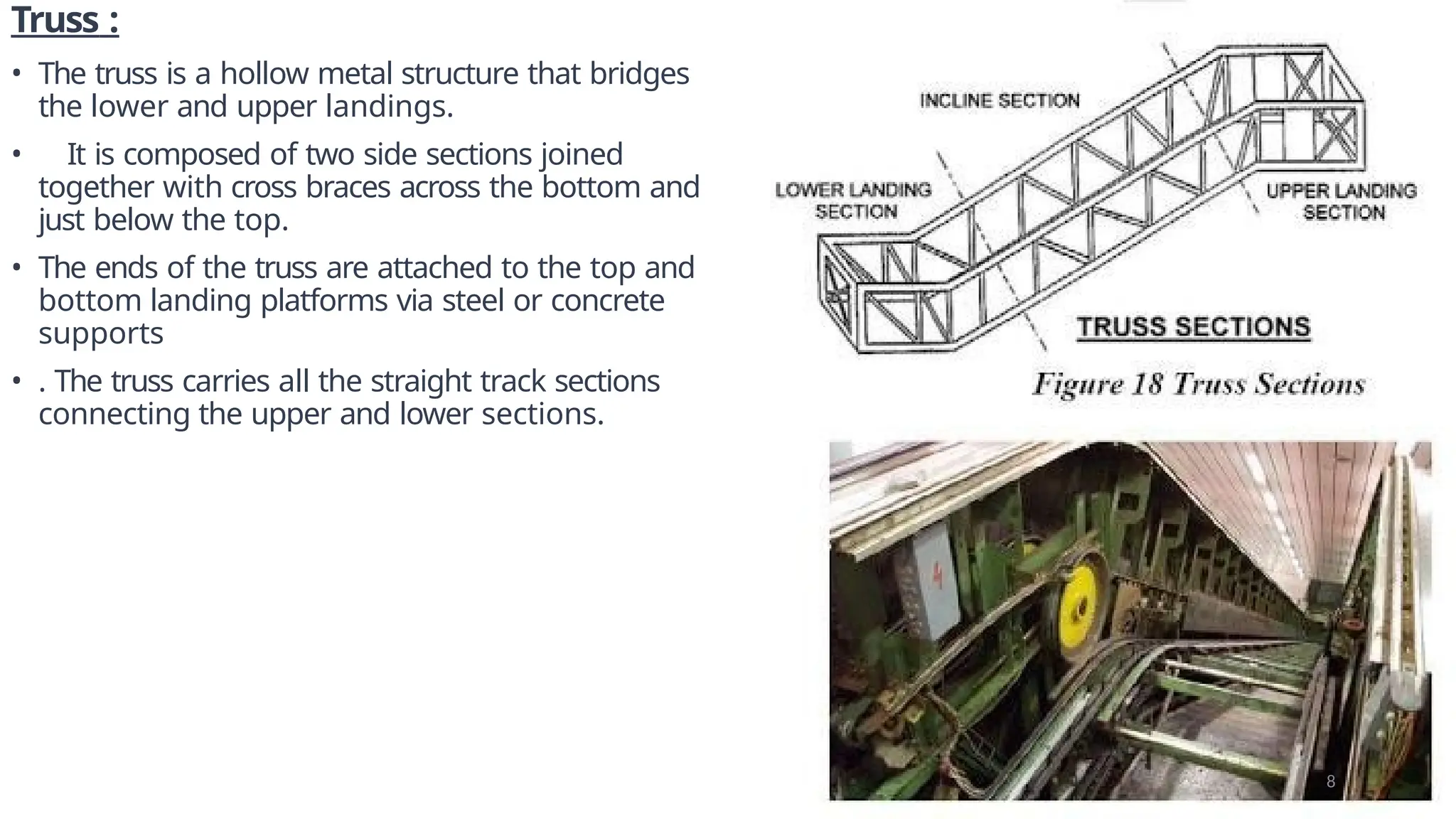 Truss :
• The truss is a hollow metal structure that bridges
the lower and upper landings.
• It is composed of two side sections joined
together with cross braces across the bottom and
just below the top.
• The ends of the truss are attached to the top and
bottom landing platforms via steel or concrete
supports
• . The truss carries all the straight track sections
connecting the upper and lower sections.
8
 