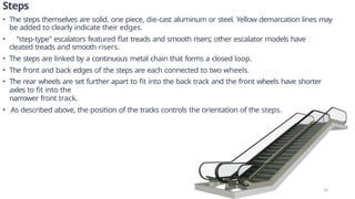 Steps
• The steps themselves are solid, one piece, die-cast aluminum or steel. Yellow demarcation lines may
be added to clearly indicate their edges.
• "step-type" escalators featured flat treads and smooth risers; other escalator models have
cleated treads and smooth risers.
• The steps are linked by a continuous metal chain that forms a closed loop.
• The front and back edges of the steps are each connected to two wheels.
• The rear wheels are set further apart to fit into the back track and the front wheels have shorter
axles to fit into the
narrower front track.
• As described above, the position of the tracks controls the orientation of the steps.
10
 