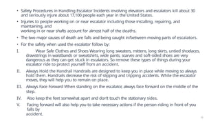 • Safety Procedures in Handling Escalator Incidents involving elevators and escalators kill about 30
and seriously injure about 17,100 people each year in the United States.
• Injuries to people working on or near escalator including those installing, repairing, and
maintaining, and
working in or near shafts account for almost half of the deaths.
• The two major causes of death are falls and being caught in/between moving parts of escalators.
• For the safety when used the escalator follow by:
I. Wear Safe Clothes and Shoes Wearing long sweaters, mittens, long skirts, untied shoelaces,
drawstrings in waistbands or sweatshirts, wide pants, scarves and soft-sided shoes are very
dangerous as they can get stuck in escalators. So remove these types of things during your
escalator ride to protect yourself from an accident.
II. Always Hold the Handrail Handrails are designed to keep you in place while moving so always
hold them. Handrails decrease the risk of slipping and tripping accidents. While the escalator
moves, they will help you to remain on place.
III. Always Face Forward When standing on the escalator
, always face forward on the middle of the
step.
IV. Also keep the feet somewhat apart and don’t touch the stationary sides.
V. Facing forward will also help you to take necessary actions if the person riding in front of you
falls by
accident.
13
 