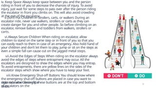 iv. Keep Space Always keep space between you and the person
riding in front of you to decrease the chances of injury. To avoid
injury, just wait for some steps to pass over after the person riding
the escalator in front you climbs on. This will also avoid crowding
at the exit of the escalator.
v.Don’t Put Children in Strollers, carts, or walkers During an
escalator ride, never use walkers, strollers or carts as they can
create danger for you and other people. So before climbing on an
escalator
, remove babies and toddlers from walkers, strollers or
carts.
vi.Always Secure Children When riding on escalator
, allow
children to stand on the same step or in front of you so that you
can easily reach to them in case of an emergency. Also hold hand of
your children and don’t let them to play, jump or sit on the steps as
even a simple fall can cause cut on the jagged metal steps.
vii.Avoid the Edges of Steps When riding on the escalator always
avoid the edges of steps where entrapment may occur
. All the
escalators are designed to show the edges where you may entrap.
To avoid entrapments, there are yellow lines on the sides of the
escalator steps which show where you have to keep your feet.
viii.Know Emergency Shut-off Buttons You should know where
the emergency shut-off buttons are placed in case you want to
stop escalator. Generally, these buttons are at the top and bottom
of escalators on the
right side when facing the
steps.
14
 