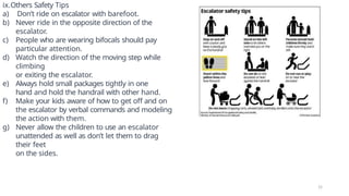 ix.Others Safety Tips
a) Don’t ride on escalator with barefoot.
b) Never ride in the opposite direction of the
escalator.
c) People who are wearing bifocals should pay
particular attention.
d) Watch the direction of the moving step while
climbing
or exiting the escalator.
e) Always hold small packages tightly in one
hand and hold the handrail with other hand.
f) Make your kids aware of how to get off and on
the escalator by verbal commands and modeling
the action with them.
g) Never allow the children to use an escalator
unattended as well as don’t let them to drag
their feet
on the sides.
15
 