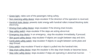 • Green light : takes care of the passengers riding safety.
• Non reversing safety device: stops escalator if the direction of the operation is reversed.
• Handrail static device: prevents static energy with handrail rollers instead blocking static
electricity.
• Driving Chain safety Device: stops escalator if the driving chain breaks
• Step safety switch: stops escalator if the steps are acting abnormal.
• Emergency stop device: in an emergency , stop the escalator immediately, if pressed.
• Skirt guard safety device: stop escalator if objects are caught between step and skirt.
• Comb plate safety switch: stop escalator if objects re caught between comb plate and
step thread.
• Entry switch: stop escalator if hand or object is pulled into the handrail inlet.
• Step chain safety device: stops the escalator is the step chain breaks or becomes loose.
• Step roller safety device: stops escalator if steps are operating in abnormal manner. 17
 