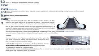 Module 3 – MECHANICAL TRANSPORTATION SYSTEMS IN BUILDINGS
3.2
Escal
ators
and
Trav
elato
rs
3.2.1 Introduction
Escalators and travelators are mechanical devices designed to transport people vertically or horizontally within buildings, providing convenient and efficient means of
transportation.
A brief history of escalators and travelators:
Escalators:
Escalators were invented by Jesse W. Reno in 1891, who called them "inclined elevators." The first working escalator was
installed in Coney Island, New York, as an amusement ride. However, it was Charles D. Seeberger who further developed
and commercialized the concept, leading to the widespread use of escalators in public spaces and buildings.
Over the years, escalator technology evolved with various improvements and advancements. In 1899, George A. Wheeler
introduced the step-type escalator, which had a continuous loop of flat steps. In 1900, the Otis Elevator Company purchased the
rights to the escalator and further refined its design and safety features.
Since then, escalators have become a common feature in many buildings, including shopping malls, airports, train stations, and
commercial complexes. They provide a convenient and efficient way for people to move between different floors.
Travelators:
Travelators, also known as moving walkways, are horizontal transportation systems that
assist people in moving over relatively long distances without exerting much physical
effort. The concept of travelators evolved from escalators.
In 1893, the first moving walkway was introduced at the Chicago World's Fair. However, it
was not until the 1950s that the travelator concept gained popularity and became a
significant feature in public transportation systems.
The development of travelators led to different variations,
such as bidirectional walkways, curved walkways, and inclined walkways. They are commonly found in airports, train stations, convention centers, and large public spaces where
people need to cover long distances quickly and comfortably.
Figure 12: Image of an Escalator
Figure 13: Image of a Travelator
 