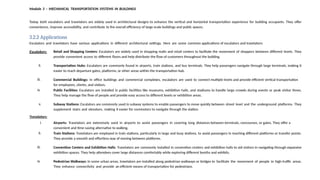 Module 3 – MECHANICAL TRANSPORTATION SYSTEMS IN BUILDINGS
Today, both escalators and travelators are widely used in architectural designs to enhance the vertical and horizontal transportation experience for building occupants. They offer
convenience, improve accessibility, and contribute to the overall efficiency of large-scale buildings and public spaces.
3.2.2 Applications
Escalators and travelators have various applications in different architectural settings. Here are some common applications of escalators and travelators:
Escalators:
i. Retail and Shopping Centers: Escalators are widely used in shopping malls and retail centers to facilitate the movement of shoppers between different levels. They
provide convenient access to different floors and help distribute the flow of customers throughout the building.
ii. Transportation Hubs: Escalators are commonly found in airports, train stations, and bus terminals. They help passengers navigate through large terminals, making it
easier to reach departure gates, platforms, or other areas within the transportation hub.
iii. Commercial Buildings: In office buildings and commercial complexes, escalators are used to connect multiple levels and provide efficient vertical transportation
for employees, clients, and visitors.
iv. Public Facilities: Escalators are installed in public facilities like museums, exhibition halls, and stadiums to handle large crowds during events or peak visitor times.
They help manage the flow of people and provide easy access to different levels or exhibition areas.
v. Subway Stations: Escalators are commonly used in subway systems to enable passengers to move quickly between street level and the underground platforms. They
supplement stairs and elevators, making it easier for commuters to navigate through the station.
Travelators:
i. Airports: Travelators are extensively used in airports to assist passengers in covering long distances between terminals, concourses, or gates. They offer a
convenient and time-saving alternative to walking.
ii. Train Stations: Travelators are employed in train stations, particularly in large and busy stations, to assist passengers in reaching different platforms or transfer points.
They provide a smooth and effortless way of moving between platforms.
iii. Convention Centers and Exhibition Halls: Travelators are commonly installed in convention centers and exhibition halls to aid visitors in navigating through expansive
exhibition spaces. They help attendees cover large distances comfortably while exploring different booths and exhibits.
iv. Pedestrian Walkways: In some urban areas, travelators are installed along pedestrian walkways or bridges to facilitate the movement of people in high-traffic areas.
They enhance connectivity and provide an efficient means of transportation for pedestrians.
 