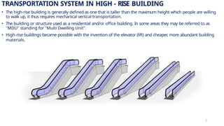 TRANSPORTATION SYSTEM IN HIGH - RISE BUILDING
• The high-rise building is generally defined as one that is taller than the maximum height which people are willing
to walk up, it thus requires mechanical vertical transportation.
• The building or structure used as a residential and/or office building. In some areas they may be referred to as
"MDU" standing for "Multi Dwelling Unit".
• High-rise buildings became possible with the invention of the elevator (lift) and cheaper
, more abundant building
materials.
2
 