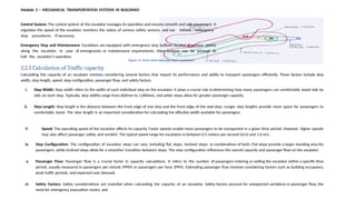 iii. Speed: The operating speed of the escalator affects its capacity. Faster speeds enable more passengers to be transported in a given time period. However, higher speeds
may also affect passenger safety and comfort. The typical speed range for escalators is between 0.5 meters per second (m/s) and 1.0 m/s.
iv. Step Configuration: The configuration of escalator steps can vary, including flat steps, inclined steps, or combinations of both. Flat steps provide a larger standing area for
passengers, while inclined steps allow for a smoother transition between steps. The step configuration influences the overall capacity and passenger flow on the escalator.
v. Passenger Flow: Passenger flow is a crucial factor in capacity calculations. It refers to the number of passengers entering or exiting the escalator within a specific time
period, usually measured in passengers per minute (PPM) or passengers per hour (PPH). Estimating passenger flow involves considering factors such as building occupancy,
peak traffic periods, and expected user demand.
vi. Safety Factors: Safety considerations are essential when calculating the capacity of an escalator. Safety factors account for unexpected variations in passenger flow, the
need for emergency evacuation routes, and
Module 3 – MECHANICAL TRANSPORTATION SYSTEMS IN BUILDINGS
Control System: The control system of the escalator manages its operation and ensures smooth and safe movement. It
regulates the speed of the escalator, monitors the status of various safety sensors, and can initiate emergency
stop procedures if necessary.
Emergency Stop and Maintenance: Escalators are equipped with emergency stop buttons located at various points
along the escalator. In case of emergencies or maintenance requirements, these buttons can be pressed to
halt the escalator's operation.
Figure 17: Drive chain and step chain mechanism
3.2.3 Calculation of Traffic capacity
Calculating the capacity of an escalator involves considering several factors that impact its performance and ability to transport passengers efficiently. These factors include step
width, step length, speed, step configuration, passenger flow, and safety factors.
i. Step Width: Step width refers to the width of each individual step on the escalator. It plays a crucial role in determining how many passengers can comfortably stand side by
side on each step. Typically, step widths range from 600mm to 1,000mm, and wider steps allow for greater passenger capacity.
ii. Step Length: Step length is the distance between the front edge of one step and the front edge of the next step. Longer step lengths provide more space for passengers to
comfortably stand. The step length is an important consideration for calculating the effective width available for passengers.
 