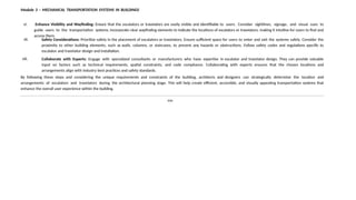 Module 3 – MECHANICAL TRANSPORTATION SYSTEMS IN BUILDINGS
vi. Enhance Visibility and Wayfinding: Ensure that the escalators or travelators are easily visible and identifiable to users. Consider sightlines, signage, and visual cues to
guide users to the transportation systems. Incorporate clear wayfinding elements to indicate the locations of escalators or travelators, making it intuitive for users to find and
access them.
vii. Safety Considerations: Prioritize safety in the placement of escalators or travelators. Ensure sufficient space for users to enter and exit the systems safely. Consider the
proximity to other building elements, such as walls, columns, or staircases, to prevent any hazards or obstructions. Follow safety codes and regulations specific to
escalator and travelator design and installation.
viii. Collaborate with Experts: Engage with specialized consultants or manufacturers who have expertise in escalator and travelator design. They can provide valuable
input on factors such as technical requirements, spatial constraints, and code compliance. Collaborating with experts ensures that the chosen locations and
arrangements align with industry best practices and safety standards.
By following these steps and considering the unique requirements and constraints of the building, architects and designers can strategically determine the location and
arrangements of escalators and travelators during the architectural planning stage. This will help create efficient, accessible, and visually appealing transportation systems that
enhance the overall user experience within the building.
END
 
