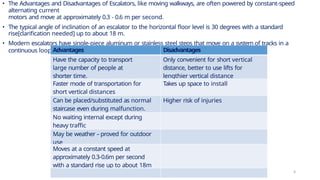 • The Advantages and Disadvantages of Escalators, like moving walkways, are often powered by constant-speed
alternating current
motors and move at approximately 0.3 - 0.6 m per second.
• The typical angle of inclination of an escalator to the horizontal floor level is 30 degrees with a standard
rise[clarification needed] up to about 18 m.
• Modern escalators have single-piece aluminum or stainless steel steps that move on a system of tracks in a
continuous loop.Advantages Disadvantages
Have the capacity to transport
large number of people at
shorter time.
Only convenient for short vertical
distance, better to use lifts for
lengthier vertical distance
Faster mode of transportation for
short vertical distances
Takes up space to install
Can be placed/substituted as normal
staircase even during malfunction.
Higher risk of injuries
No waiting internal except during
heavy traffic
May be weather – proved for outdoor
use
Moves at a constant speed at
approximately 0.3-0.6m per second
with a standard rise up to about 18m
4
 