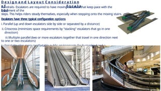 D e s i g n a n d L a y o u t C o n s i d e r a t i o n
o f E s c a l a
t o r
Handrails- Escalators are required to have moving handrails that keep pace with the
movement of the
steps. This helps riders steady themselves, especially when stepping onto the moving stairs.
Escalators have three typical configuration options
i.Parallel (up and down escalators side by side or separated by a distance)
ii.Crisscross (minimizes space requirements by "stacking" escalators that go in one
direction)
iii.Multiple parallel (two or more escalators together that travel in one direction next
to one or two escalators)
iv.Spiral (develop more comfortable public environments for humankind and a
pioneering
technology)
5
 