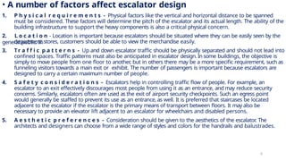 • A number of factors affect escalator design
1. P h y s i c a l r e q u i r e m e n t s - Physical factors like the vertical and horizontal distance to be spanned
must be considered. These factors will determine the pitch of the escalator and its actual length. The ability of the
building infrastructure to support the heavy components is also a critical physical concern.
2. L o c a t i o n - Location is important because escalators should be situated where they can be easily seen by the
general public. In
department stores, customers should be able to view the merchandise easily.
3. Tr a f f i c p a t t e r n s - Up and down escalator traffic should be physically separated and should not lead into
confined spaces. Traffic patterns must also be anticipated in escalator design. In some buildings, the objective is
simply to move people from one floor to another
, but in others there may be a more specific requirement, such as
funneling visitors towards a main exit or exhibit. The number of passengers is important because escalators are
designed to carry a certain maximum number of people.
4. S a f e t y c o n s i d e r a t i o n s - Escalators help in controlling traffic flow of people. For example, an
escalator to an exit effectively discourages most people from using it as an entrance, and may reduce security
concerns. Similarly, escalators often are used as the exit of airport security checkpoints. Such an egress point
would generally be staffed to prevent its use as an entrance, as well. It is preferred that staircases be located
adjacent to the escalator if the escalator is the primary means of transport between floors. It may also be
necessary to provide an elevator lift adjacent to an escalator for wheelchairs and disabled persons.
5. A e s t h e t i c p r e f e r e n c e s - Consideration should be given to the aesthetics of the escalator
. The
architects and designers can choose from a wide range of styles and colors for the handrails and balustrades.
6
 