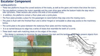 Escalator Component
Landing platforms
• These two platforms house the curved sections of the tracks, as well as the gears and motors that drive the stairs.
• The top platform contains the motor assembly and the main drive gear
, while the bottom holds the step return
idler sprockets. These sections also anchor the ends of the escalator truss.
• In addition, the platforms contain a floor plate and a comb plate.
• The floor plate provides a place for the passengers to stand before they step onto the moving stairs.
• This plate is flush with the finished floor and is either hinged or removable to allow easy access to the machinery
below.
• The comb plate is the piece between the stationary floor plate and the moving step.
• It is so named because its edge has a series of cleats that resemble the teeth of a comb.
• These teeth mesh with matching cleats on the edges of the steps.
• This design is necessary to minimize the gap between the stair and the landing, which helps prevent objects from
getting caught in the gap.
7
 
