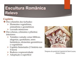 Capitéis
 Dos colunelos das fachadas:
 Elementos vegetalistas,
animalistas e geométricos
 Lavrado minucioso
 Das colunas, colunatas e pilastras
interiores:
 Temática variada: cenas bíblicas,
alegorias, quotidiano, seres
fantásticos, elementos geométricos
e vegetalistas
 Capitéis historiados (1 história nas
4 faces)
 Rudeza e expressividade
 Adaptação à superfície
Tímpano do portal da Catedral de Saint Lazare,
Autun, França
 