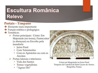 Portais - Tímpano
 Elemento mais importante
 Função estética e pedagógica
 Temáticas:
 Portas principais: Cristo: Em
Majestade (no trono), Pantocrátor
(a abençoar) ou Envolto pela
mandorla
• Juízo Final
• Com Tetramorfos
• Com os Apóstolos ou com os
Anciãos
 Portas laterais e interiores:
• Vida dos Santos
• Temas vegetalistas
• “Agnus Dei”
Cristo em Magestade no Juízo Final
Tímpano da Catedral de Saint Lazare de Autun,
Borgonha, França
 