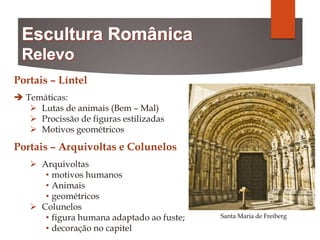 Portais – Líntel
 Temáticas:
 Lutas de animais (Bem – Mal)
 Procissão de figuras estilizadas
 Motivos geométricos
Portais – Arquivoltas e Colunelos
 Arquivoltas
• motivos humanos
• Animais
• geométricos
 Colunelos
• figura humana adaptado ao fuste;
• decoração no capitel
Santa Maria de Freiberg
 