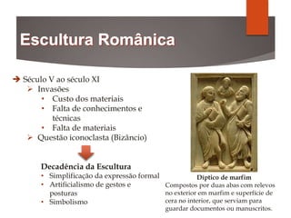  Século V ao século XI
 Invasões
• Custo dos materiais
• Falta de conhecimentos e
técnicas
• Falta de materiais
 Questão iconoclasta (Bizâncio)
Decadência da Escultura
• Simplificação da expressão formal
• Artificialismo de gestos e
posturas
• Simbolismo
Díptico de marfim
Compostos por duas abas com relevos
no exterior em marfim e superfície de
cera no interior, que serviam para
guardar documentos ou manuscritos.
 